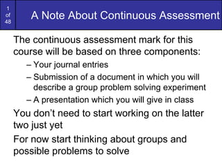 1
of
48
         A Note About Continuous Assessment

     The continuous assessment mark for this
     course will be based on three components:
        – Your journal entries
        – Submission of a document in which you will
          describe a group problem solving experiment
        – A presentation which you will give in class
     You don’t need to start working on the latter
     two just yet
     For now start thinking about groups and
     possible problems to solve
 