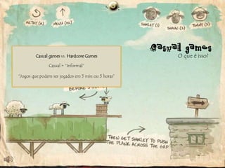 Casual games
Jogos queCasual games vs. jogabilidade: pouco
     Tempo, dinheiro e Hardcore Games simples.
           possuem interface e controles                  O que é isso?
 comprometimento, acesso fácil e simplicidade.
                Casual = “Informal”
Não exigem um investimento muito grande para
                 serem lançados.
Controles simples emjogados em 5 minjá existentes.
 “Jogos que podem ser equipamentos ou 5 horas”
 
