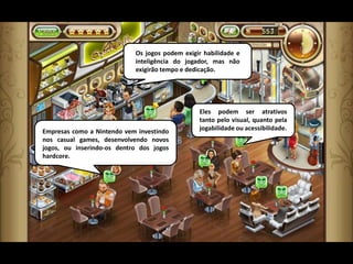 Os jogos podem exigir habilidade e
                            inteligência do jogador, mas não
                            exigirão tempo e dedicação.




                                                Eles podem ser atrativos
                                                tanto pelo visual, quanto pela
Empresas como a Nintendo vem investindo         jogabilidade ou acessibilidade.
nos casual games, desenvolvendo novos
jogos, ou inserindo-os dentro dos jogos
hardcore.
 