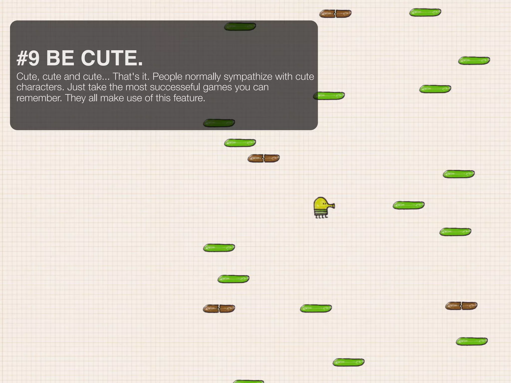 #9 BE CUTE.
Cute, cute and cute... That's it. People normally sympathize with cute
characters. Just take the most successeful games you can
remember. They all make use of this feature.
 