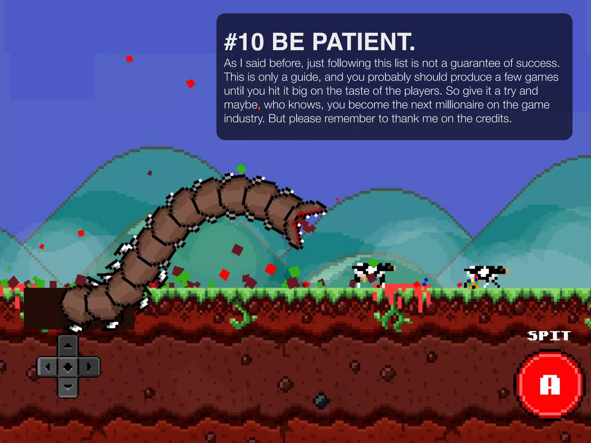 #10 BE PATIENT.
As I said before, just following this list is not a guarantee of success.
This is only a guide, and you probably should produce a few games
until you hit it big on the taste of the players. So give it a try and
maybe, who knows, you become the next millionaire on the game
industry. But please remember to thank me on the credits.
 