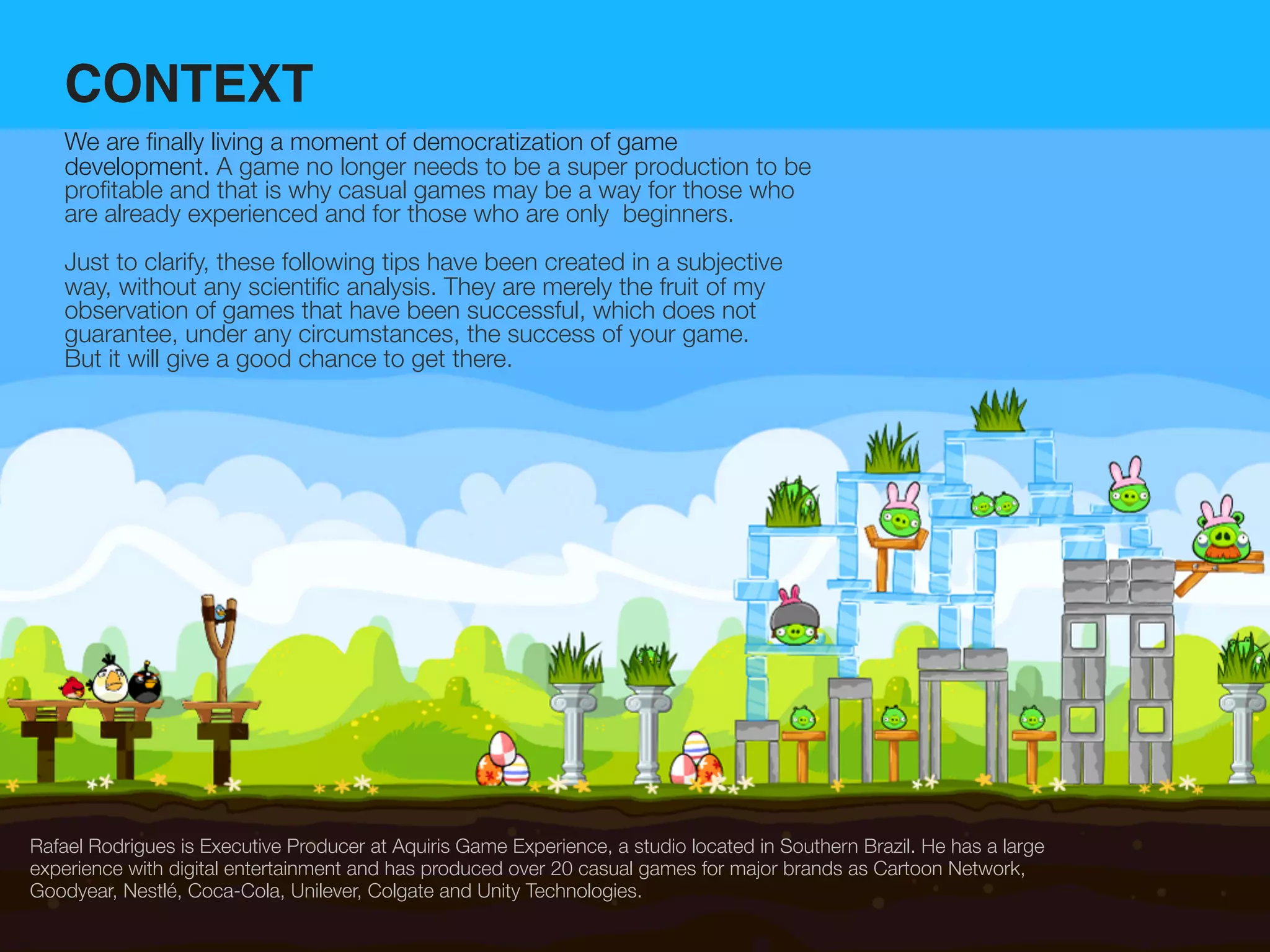 CONTEXT
    We are ﬁnally living a moment of democratization of game
    development. A game no longer needs to be a super production to be
    proﬁtable and that is why casual games may be a way for those who
    are already experienced and for those who are only beginners.
    Just to clarify, these following tips have been created in a subjective
    way, without any scientiﬁc analysis. They are merely the fruit of my
    observation of games that have been successful, which does not
    guarantee, under any circumstances, the success of your game.
    But it will give a good chance to get there.




Rafael Rodrigues is Executive Producer at Aquiris Game Experience, a studio located in Southern Brazil. He has a large
experience with digital entertainment and has produced over 20 casual games for major brands as Cartoon Network,
Goodyear, Nestlé, Coca-Cola, Unilever, Colgate and Unity Technologies.
 