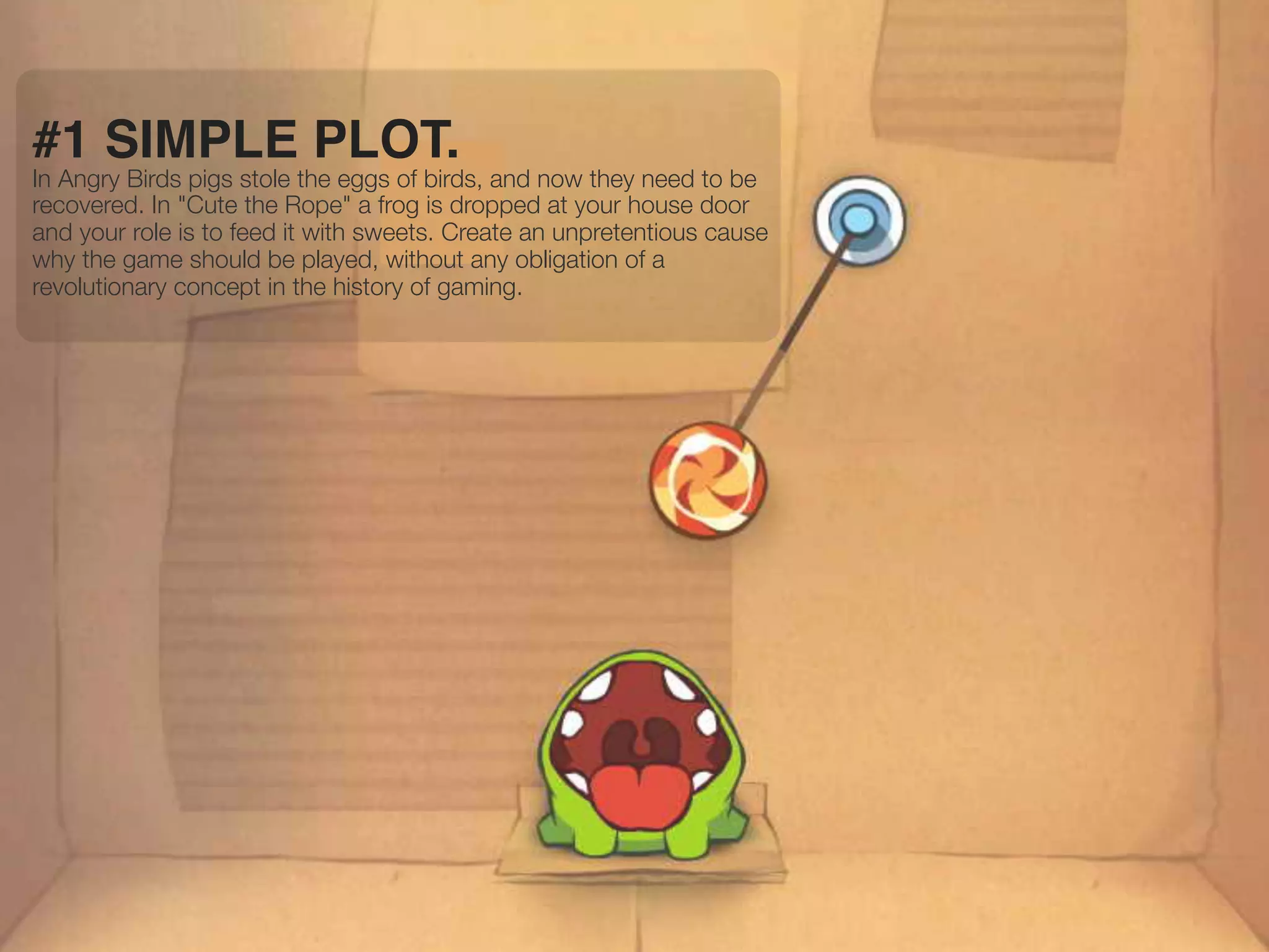 #1 SIMPLE PLOT.
In Angry Birds pigs stole the eggs of birds, and now they need to be
recovered. In "Cute the Rope" a frog is dropped at your house door
and your role is to feed it with sweets. Create an unpretentious cause
why the game should be played, without any obligation of a
revolutionary concept in the history of gaming.
 