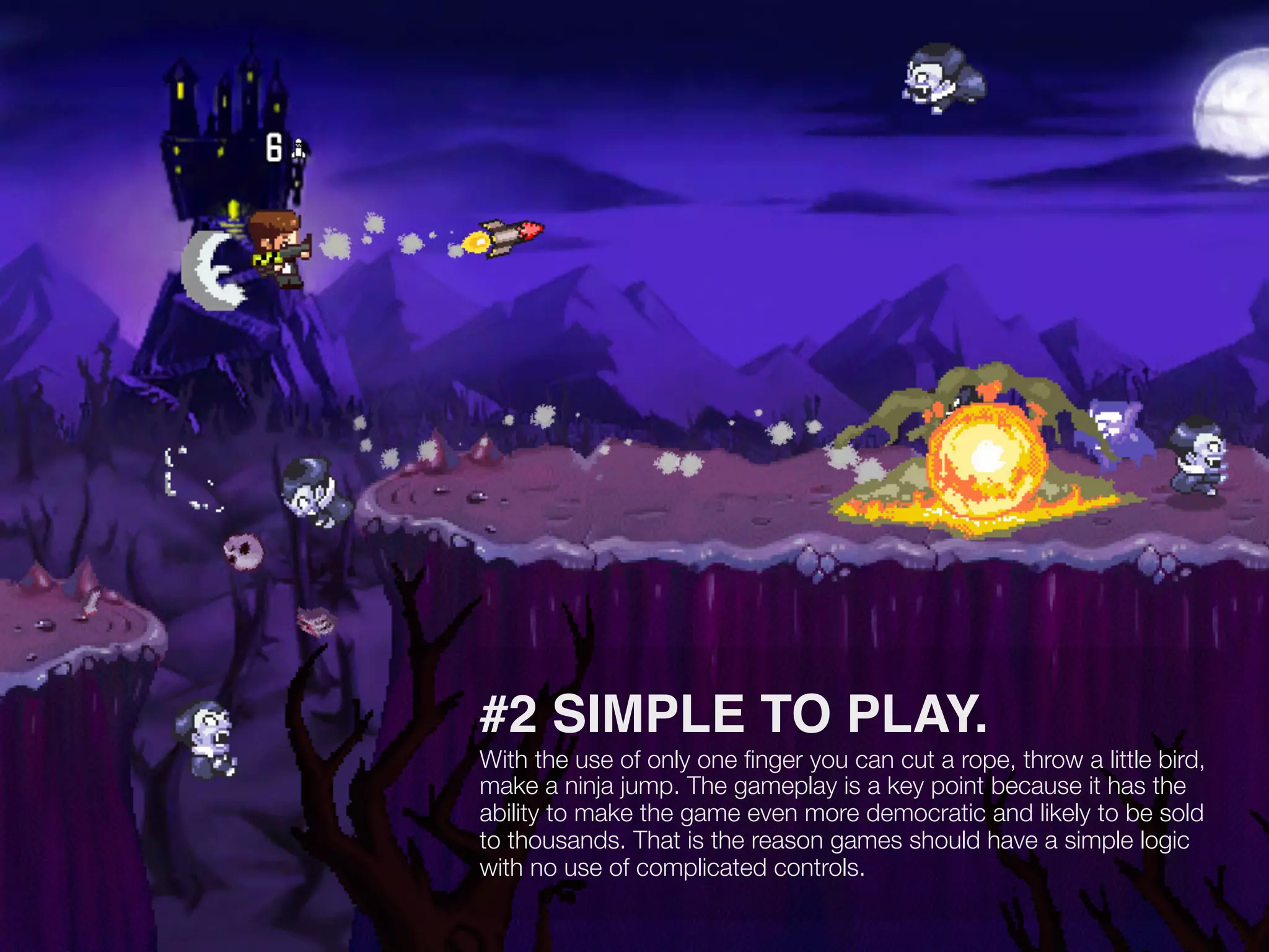 #2 SIMPLE TO PLAY.
With the use of only one ﬁnger you can cut a rope, throw a little bird,
make a ninja jump. The gameplay is a key point because it has the
ability to make the game even more democratic and likely to be sold
to thousands. That is the reason games should have a simple logic
with no use of complicated controls.
 