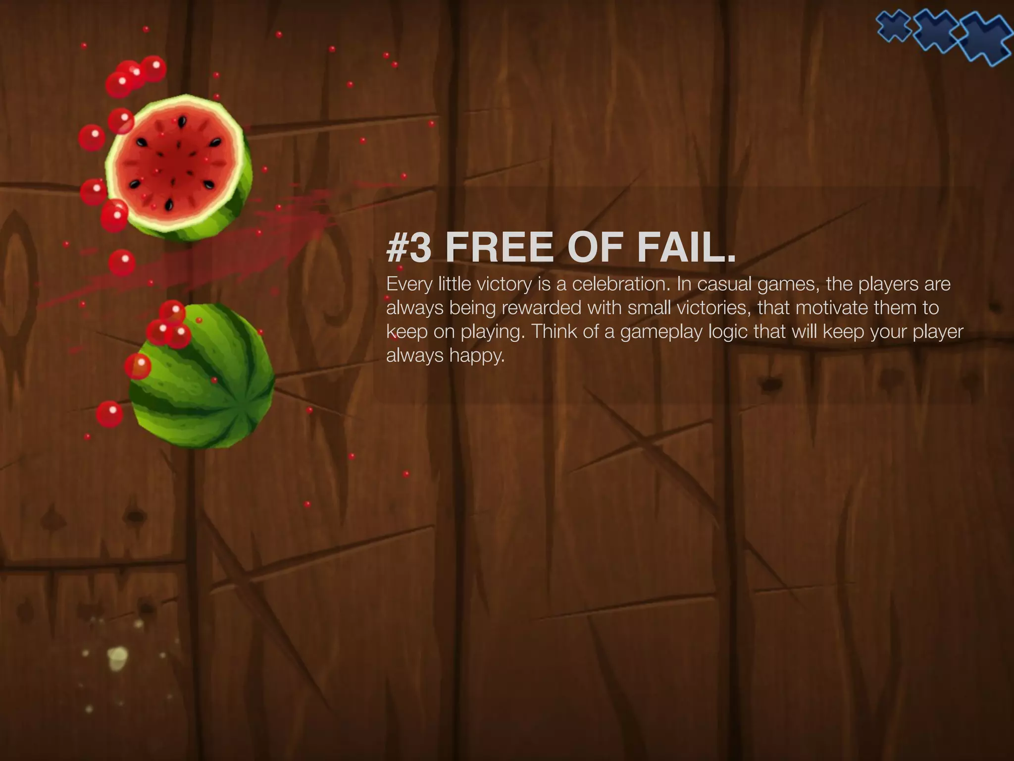 #3 FREE OF FAIL.
Every little victory is a celebration. In casual games, the players are
always being rewarded with small victories, that motivate them to
keep on playing. Think of a gameplay logic that will keep your player
always happy.
 