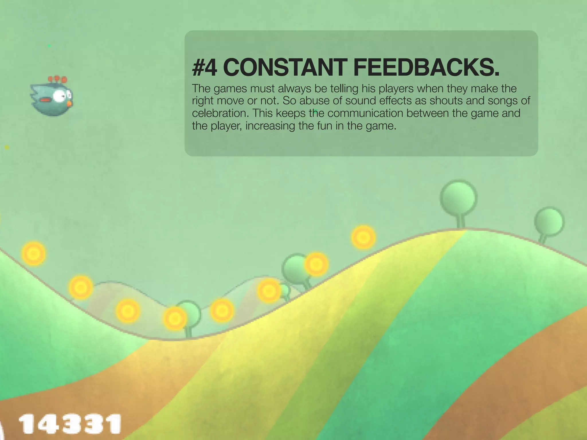 #4 CONSTANT FEEDBACKS.
The games must always be telling his players when they make the
right move or not. So abuse of sound effects as shouts and songs of
celebration. This keeps the communication between the game and
the player, increasing the fun in the game.
 