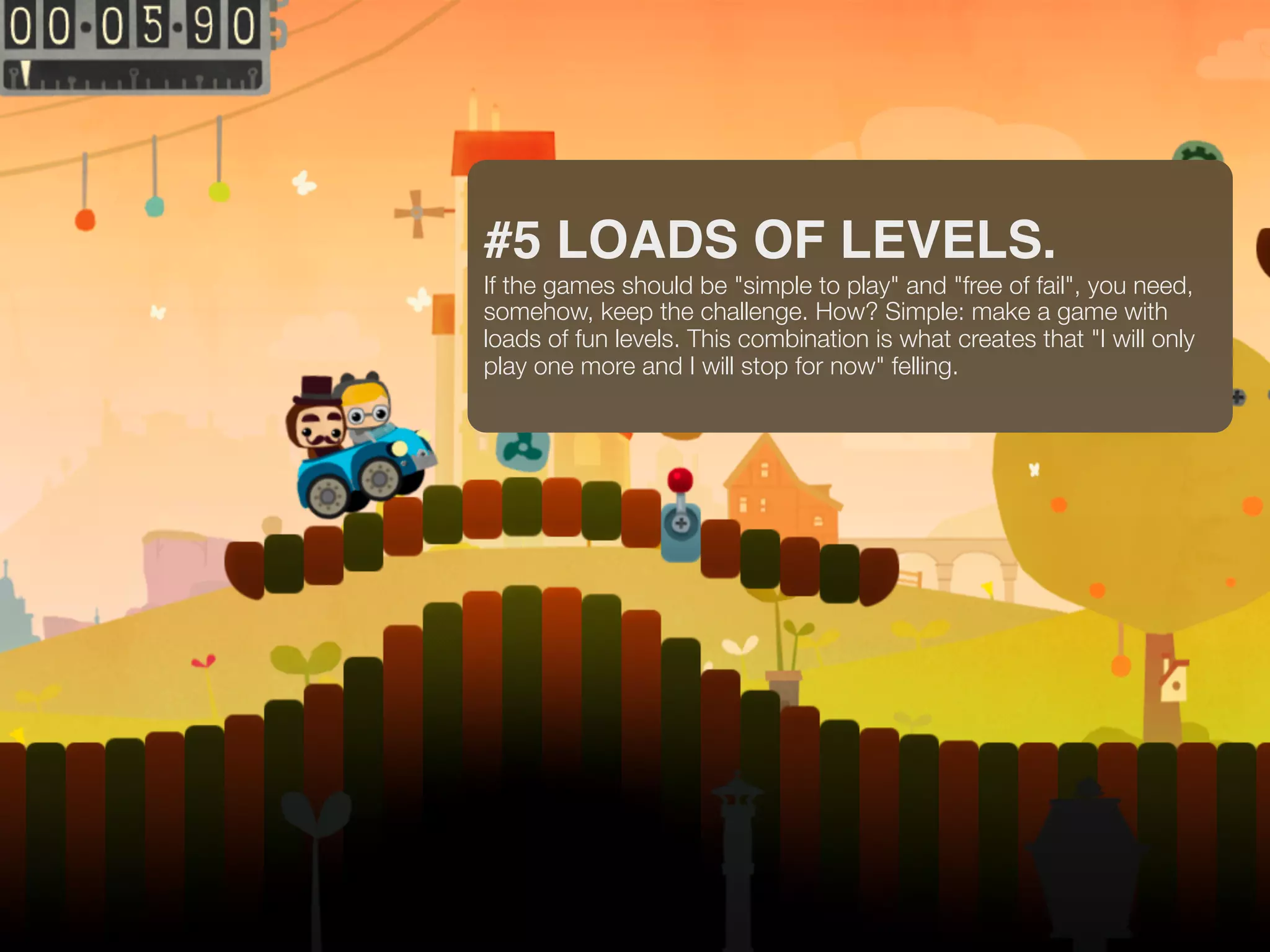 #5 LOADS OF LEVELS.
If the games should be "simple to play" and "free of fail", you need,
somehow, keep the challenge. How? Simple: make a game with
loads of fun levels. This combination is what creates that "I will only
play one more and I will stop for now" felling.
 
