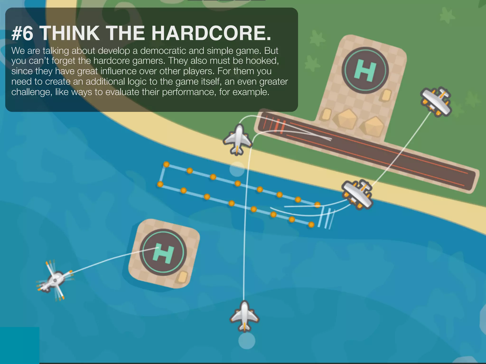 #6 THINK THE HARDCORE.
We are talking about develop a democratic and simple game. But
you can’t forget the hardcore gamers. They also must be hooked,
since they have great inﬂuence over other players. For them you
need to create an additional logic to the game itself, an even greater
challenge, like ways to evaluate their performance, for example.
 