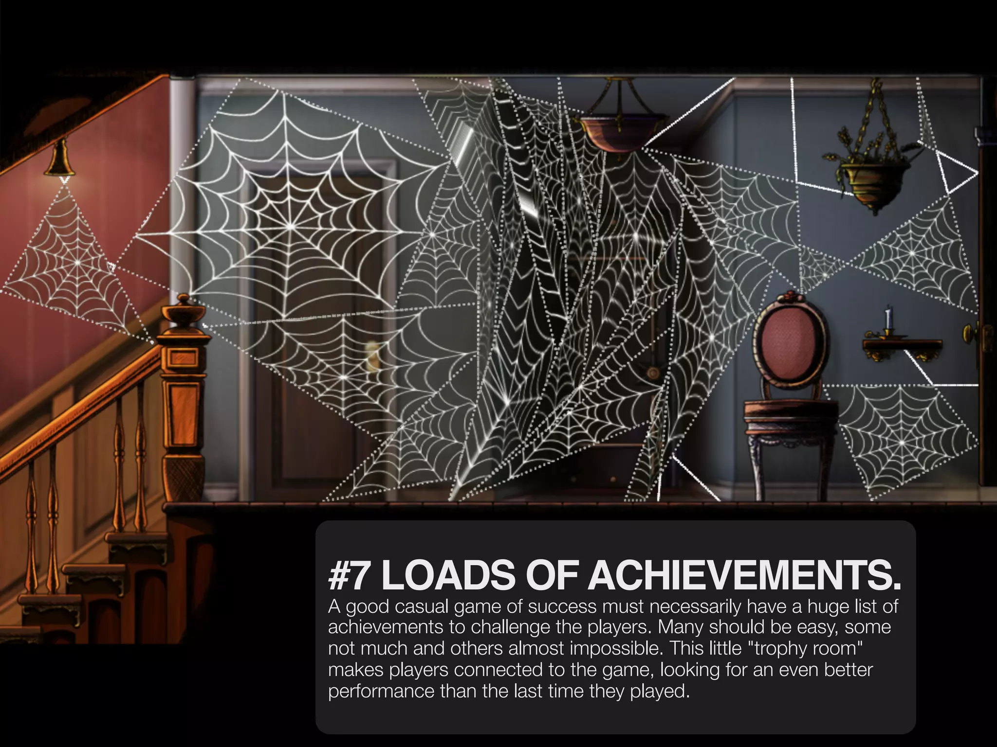 #7 LOADS OF ACHIEVEMENTS.
A good casual game of success must necessarily have a huge list of
achievements to challenge the players. Many should be easy, some
not much and others almost impossible. This little "trophy room"
makes players connected to the game, looking for an even better
performance than the last time they played.
 