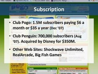 Subscription Club Pogo: 1.5M   subscribers paying $6 a month or $35 a year  (Dec ’07)   Club Penguin: 700,000 subscribers  (Aug ‘07) . Acquired by Disney for $350M. Other Web Sites: Shockwave Unlimited, RealArcade, Big Fish Games 