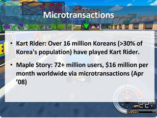 Microtransactions Kart Rider: Over 16 million Koreans (>30% of Korea's population) have played Kart Rider. Maple Story: 72+ million users, $16 million per month worldwide via microtransactions (Apr ’08) 