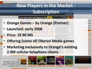 New Players in the Market - Subscription Orange Games – by Orange (Partner) Launched: early 2008 Price: 19.90 NIS Offering (some of) Oberon Media games Marketing exclusively to Orange’s existing 2.9M cellular telephone clients 
