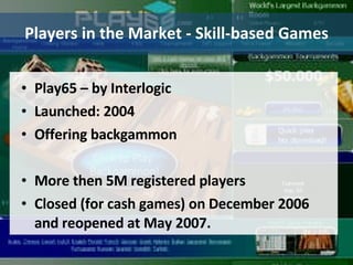 Players in the Market - Skill-based Games Play65 – by Interlogic Launched: 2004 Offering backgammon More then 5M registered players Closed (for cash games) on December 2006 and reopened at May 2007. 