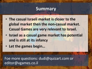 Summary The casual Israeli market is closer to the global market then the non-casual market. Casual Games are very relevant to Israel. Israel as a casual game market has potential and is still at its infancy Let the games begin…  Foe more questions: dudi@quizart.com or editor@vgames.co.il 