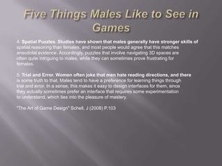4. Spatial Puzzles. Studies have shown that males generally have stronger skills of
spatial reasoning than females, and most people would agree that this matches
anecdotal evidence. Accordingly, puzzles that involve navigating 3D spaces are
often quite intriguing to males, while they can sometimes prove frustrating for
females.

5. Trial and Error. Women often joke that men hate reading directions, and there
is some truth to that. Males tend to have a preference for learning things through
trial and error. In a sense, this makes it easy to design interfaces for them, since
they actually sometimes prefer an interface that requires some experimentation
to understand, which ties into the pleasure of mastery.

"The Art of Game Design" Schell, J (2008) P.103
 
