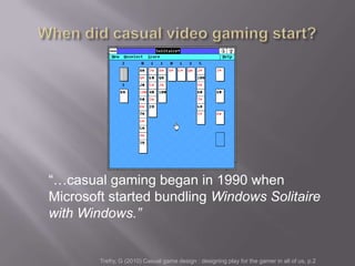 ―…casual gaming began in 1990 when
Microsoft started bundling Windows Solitaire
with Windows.”


        Trefry, G (2010) Casual game design : designing play for the gamer in all of us, p.2
 
