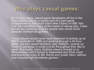 •   So in many ways, casual game developers all live in the
    long shadow cast by a simple port of a card game
    programmed by Microsoft intern Wes Cherry in1989. Not
    only did it establish many of the tropes of casual play, it also
    served as a gateway drug for people who would never
    consider themselves gamers.

•   These players would never have dreamed of picking up an
    SNES controller in 1990 and working through a 40-hour
    game, but they would fiendishly play Solitaire, racking up
    hours of gameplay in small chunks throughout their day or
    week. Eventually, many Solitaire players moved on to
    Minesweeper and Freecell to Bejeweled and Diner Dash
    and eventually even to Wii Tennis and Guitar Hero, without
    ever consideringt hemselves gamers. ‖


             Trefry, G (2010) Casual game design : designing play for the gamer in all of us, p.4
 