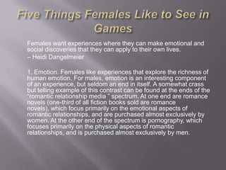 Females want experiences where they can make emotional and
social discoveries that they can apply to their own lives.
– Heidi Dangelmeier

1. Emotion. Females like experiences that explore the richness of
human emotion. For males, emotion is an interesting component
of an experience, but seldom an end in itself. A somewhat crass
but telling example of this contrast can be found at the ends of the
―romantic relationship media ‖ spectrum. At one end are romance
novels (one-third of all fiction books sold are romance
novels), which focus primarily on the emotional aspects of
romantic relationships, and are purchased almost exclusively by
women. At the other end of the spectrum is pornography, which
focuses primarily on the physical aspects of romantic
relationships, and is purchased almost exclusively by men.
 