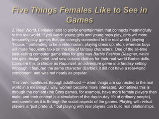 2. Real World. Females tend to prefer entertainment that connects meaningfully
to the real world. If you watch young girls and young boys play, girls will more
frequently play games that are strongly connected to the real world (playing
―house, ‖ pretending to be a veterinarian, playing dress up, etc.), whereas boys
will more frequently take on the role of fantasy characters. One of the all-time
best-selling computer game titles for girls was Barbie Fashion Designer, which
lets girls design, print, and sew custom clothes for their real-world Barbie dolls.
Compare this to Barbie as Rapunzel, an adventure game in a fantasy setting.
Although it featured the same character (Barbie), it did not have a real-world
component, and was not nearly as popular.

This trend continues through adulthood — when things are connected to the real
world in a meaningful way, women become more interested. Sometimes this is
through the content (the Sims games, for example, have more female players than
male, and their content is a simulation of the day-to-day life of ordinary people),
and sometimes it is through the social aspects of the games. Playing with virtual
players is ―just pretend, ‖ but playing with real players can build real relationships.
 