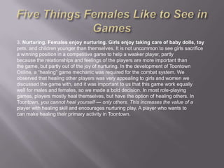 3. Nurturing. Females enjoy nurturing. Girls enjoy taking care of baby dolls, toy
pets, and children younger than themselves. It is not uncommon to see girls sacrifice
a winning position in a competitive game to help a weaker player, partly
because the relationships and feelings of the players are more important than
the game, but partly out of the joy of nurturing. In the development of Toontown
Online, a ―healing‖ game mechanic was required for the combat system. We
observed that healing other players was very appealing to girls and women we
discussed the game with, and it was important to us that this game work equally
well for males and females, so we made a bold decision. In most role-playing
games, players mostly heal themselves, but have the option of healing others. In
Toontown, you cannot heal yourself — only others. This increases the value of a
player with healing skill and encourages nurturing play. A player who wants to
can make healing their primary activity in Toontown.
 