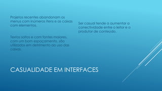 CASUALIDADE EM INTERFACES
Projetos recentes abandonam os
menus com inúmeros itens e as caixas
com elementos.
Textos soltos e com fontes maiores,
com um bom espaçamento, são
utilizados em detrimento ao uso das
caixas.
Ser casual tende a aumentar a
conectividade entre o leitor e o
produtor de conteúdo.
 
