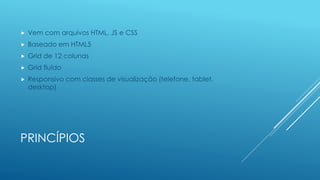PRINCÍPIOS
 Vem com arquivos HTML, JS e CSS
 Baseado em HTML5
 Grid de 12 colunas
 Grid fluído
 Responsivo com classes de visualização (telefone, tablet,
desktop)
 