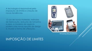 IMPOSIÇÃO DE LIMITES
A tecnologia é responsável pela
imposição de limites e criação de
novas tendências.
O uso de novos materiais, métodos
de fabricação, redução de tamanho
e peso, e modelos de negócio
podem criar novas opções de design
e, mudar a forma de utilização.
#manipulaçãoDireta
 
