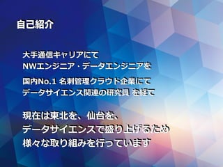自己紹介
⼤⼿通信キャリアにて
NWエンジニア・データエンジニアを
国内No.1 名刺管理クラウド企業にて
データサイエンス関連の研究員 を経て
現在は東北を、仙台を、
データサイエンスで盛り上げるため
様々な取り組みを⾏っています
 