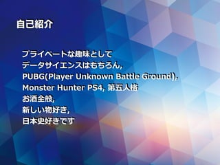 プライベートな趣味として
データサイエンスはもちろん,
PUBG(Player Unknown Battle Ground),
Monster Hunter PS4, 第五⼈格
お酒全般,
新しい物好き,
⽇本史好きです
自己紹介
 
