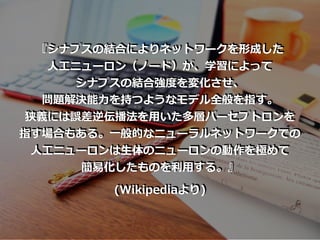 『シナプスの結合によりネットワークを形成した
⼈⼯ニューロン（ノード）が、学習によって
シナプスの結合強度を変化させ、
問題解決能⼒を持つようなモデル全般を指す。
狭義には誤差逆伝播法を⽤いた多層パーセプトロンを
指す場合もある。⼀般的なニューラルネットワークでの
⼈⼯ニューロンは⽣体のニューロンの動作を極めて
簡易化したものを利⽤する。』
(Wikipediaより)
 
