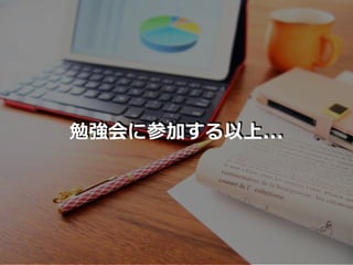 勉強会に参加する以上...
 