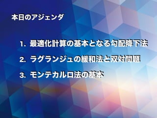 本日のアジェンダ
1. 最適化計算の基本となる勾配降下法
2. ラグランジュの緩和法と双対問題
3. モンテカルロ法の基本
 