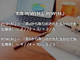 尤度 P(W|Ha), P(W|Hb)
P(W|Ha) = 「壺aから取り出された⽟が⽩であ
る確率」 = 2 / (2 + 3) = 2 / 5
P(W|Hb) = 「壺bから取り出された⽟が⽩であ
る確率」 = 4 / (4 + 8) = 1 / 3
 