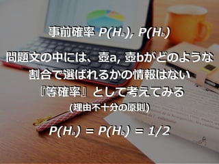 事前確率 P(Ha), P(Hb)
問題⽂の中には、壺a, 壺bがどのような
割合で選ばれるかの情報はない
『等確率』として考えてみる
(理由不⼗分の原則)
P(Ha) = P(Hb) = 1/2
 