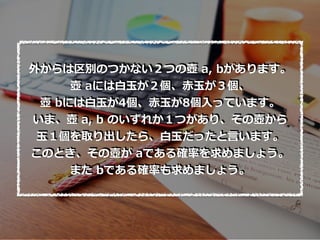 外からは区別のつかない２つの壺 a, bがあります。
壺 aには⽩⽟が２個、⾚⽟が３個、
壺 bには⽩⽟が4個、⾚⽟が8個⼊っています。
いま、壺 a, b のいずれか１つがあり、その壺から
⽟１個を取り出したら、⽩⽟だったと⾔います。
このとき、その壺が aである確率を求めましょう。
また bである確率も求めましょう。
 