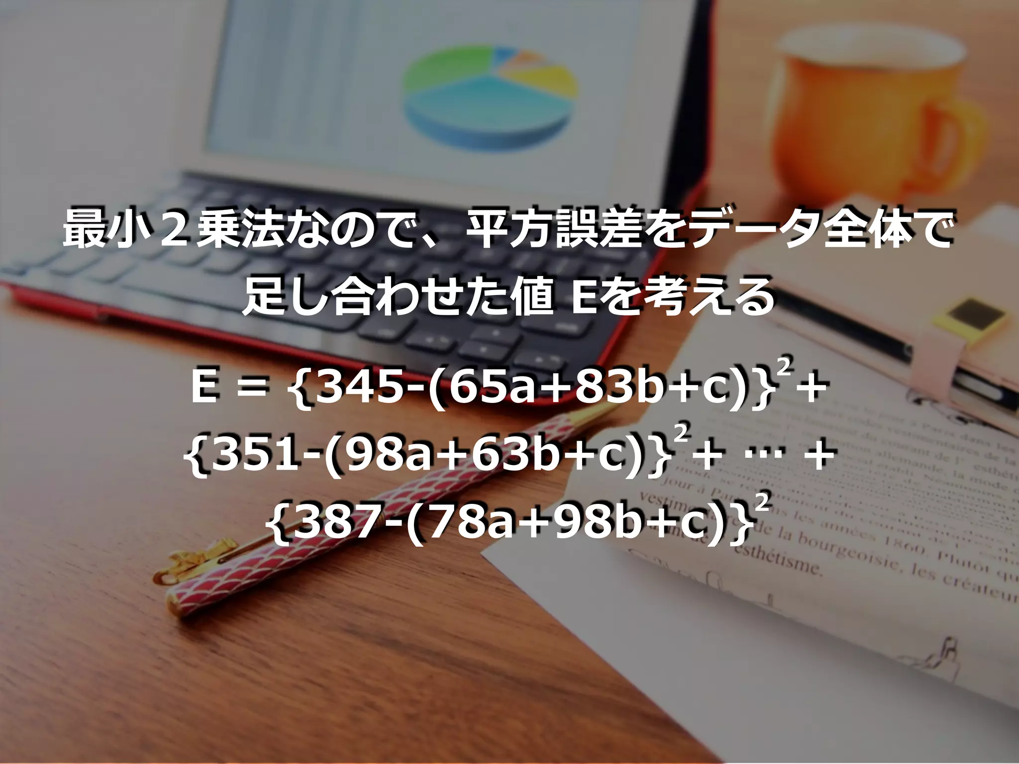 最⼩２乗法なので、平⽅誤差をデータ全体で
⾜し合わせた値 Eを考える
E = {345-(65a+83b+c)} +
{351-(98a+63b+c)} + … +
{387-(78a+98b+c)}
2
2
2
 