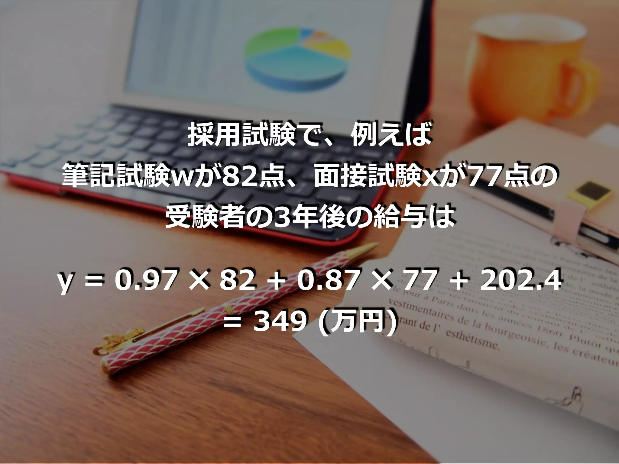 採⽤試験で、例えば
筆記試験wが82点、⾯接試験xが77点の
受験者の3年後の給与は
y = 0.97 ✖ 82 + 0.87 ✖ 77 + 202.4
= 349 (万円)
 