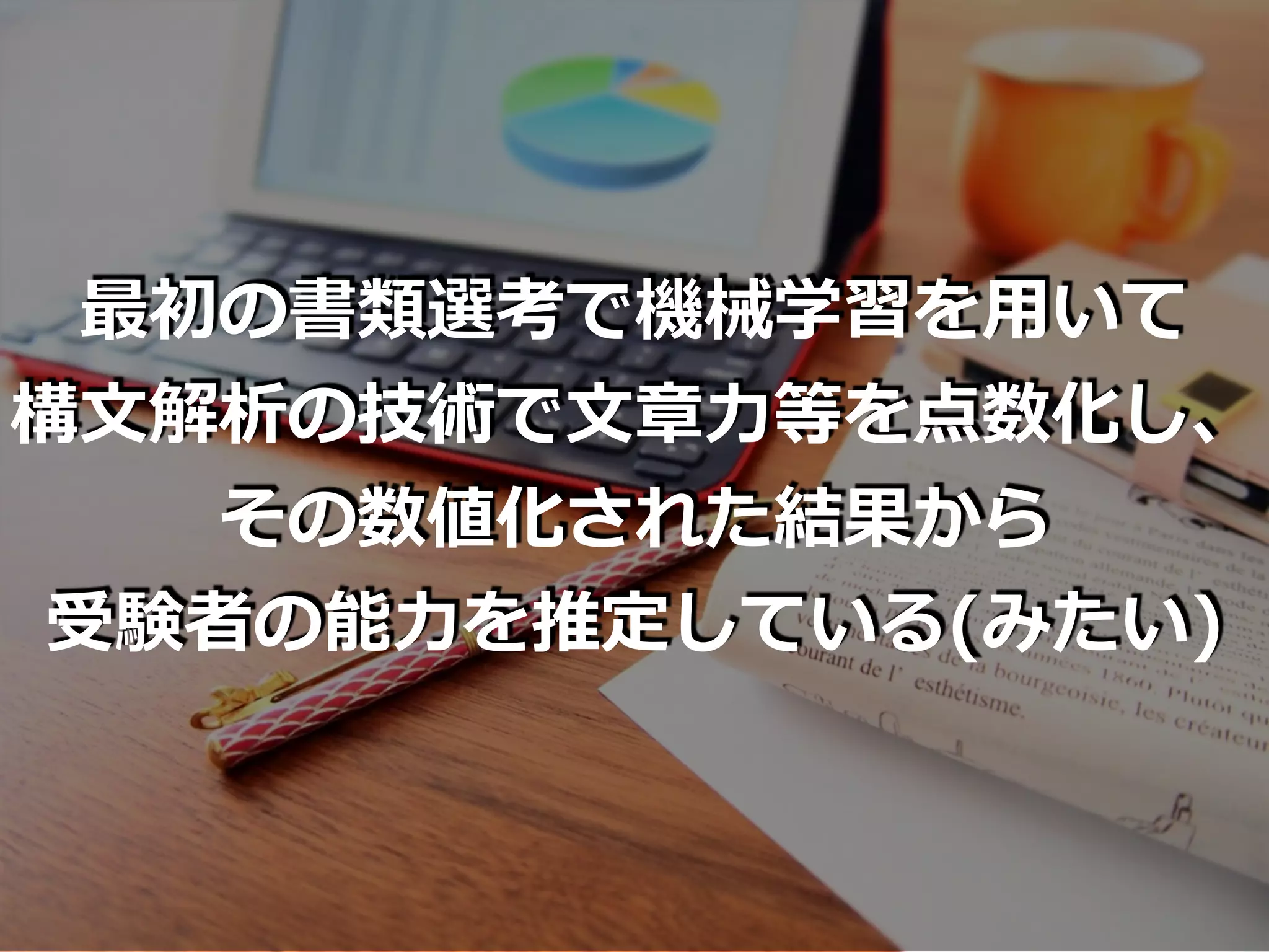 最初の書類選考で機械学習を⽤いて
構⽂解析の技術で⽂章⼒等を点数化し、
その数値化された結果から
受験者の能⼒を推定している(みたい)
 
