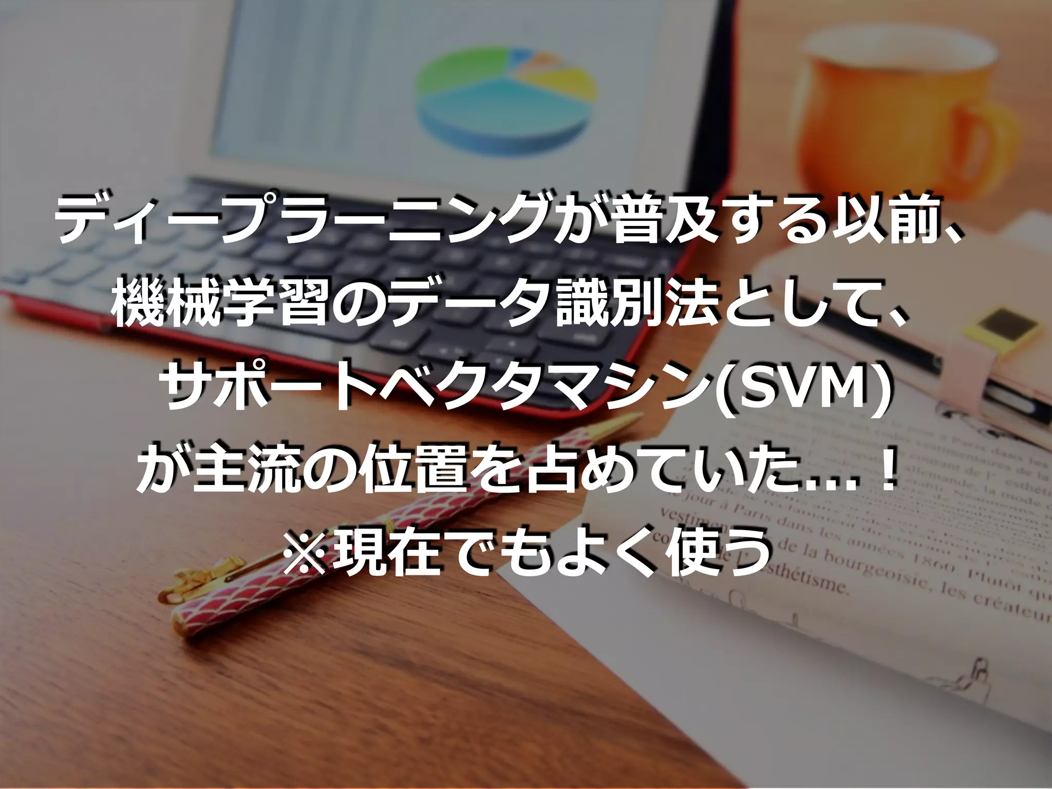 ディープラーニングが普及する以前、
機械学習のデータ識別法として、
サポートベクタマシン(SVM)
が主流の位置を占めていた...！
※現在でもよく使う
 