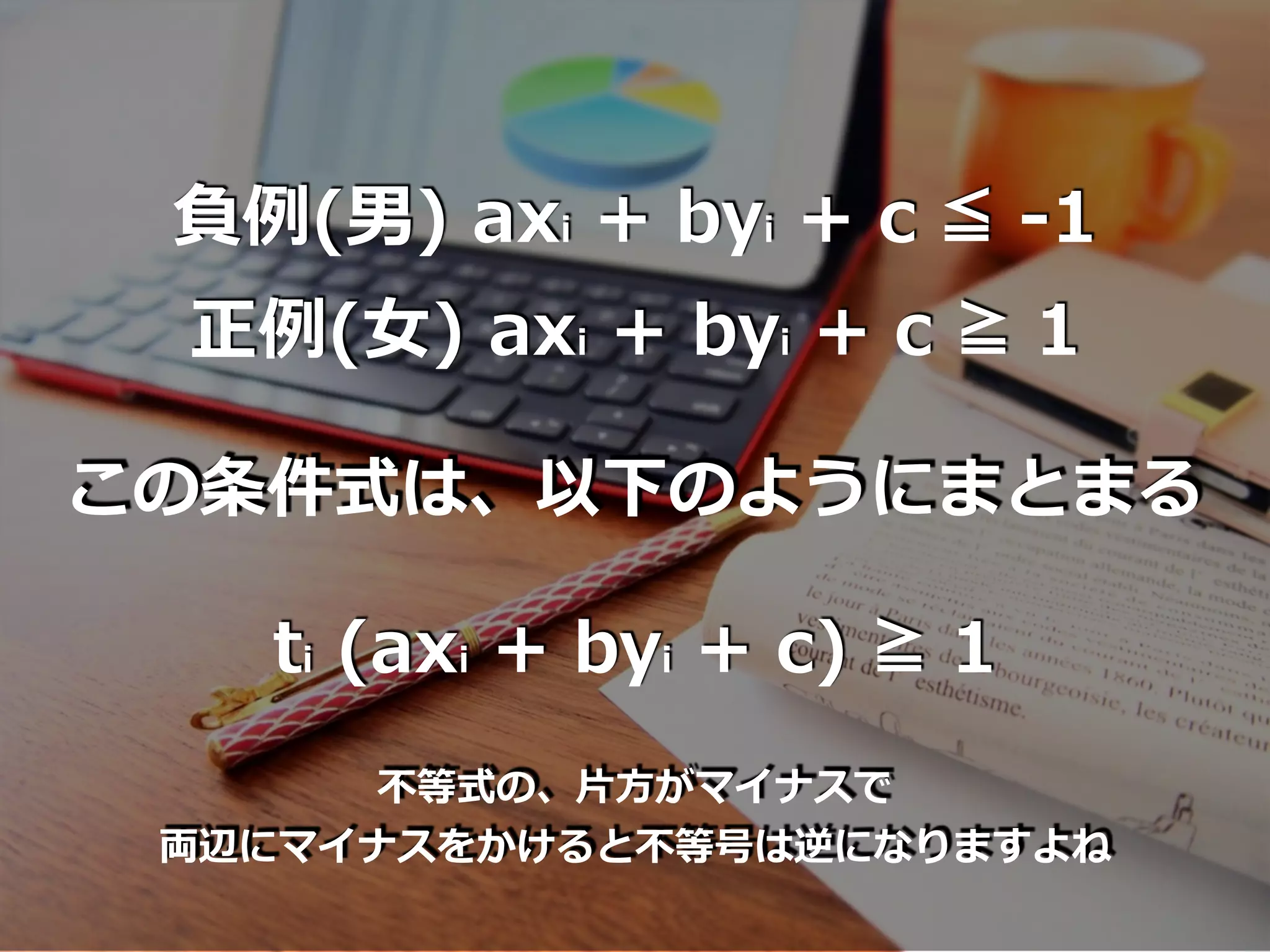 負例(男) axi + byi + c ≦ -1
正例(⼥) axi + byi + c ≧ 1
この条件式は、以下のようにまとまる
ti (axi + byi + c) ≧ 1
不等式の、⽚⽅がマイナスで
両辺にマイナスをかけると不等号は逆になりますよね
 