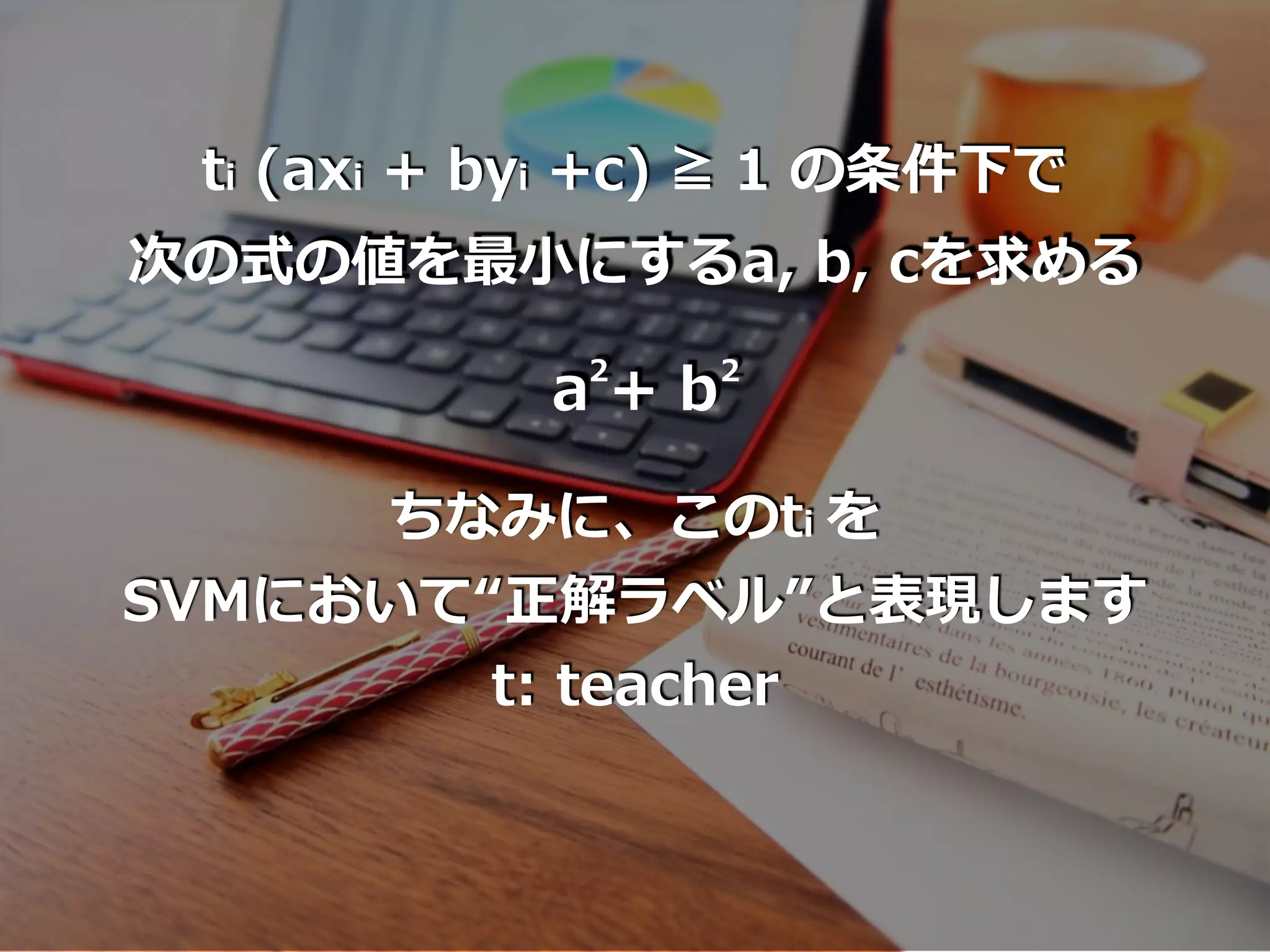 ti (axi + byi +c) ≧ 1 の条件下で
次の式の値を最⼩にするa, b, cを求める
a + b2 2
ちなみに、このti を
SVMにおいて“正解ラベル”と表現します
t: teacher
 