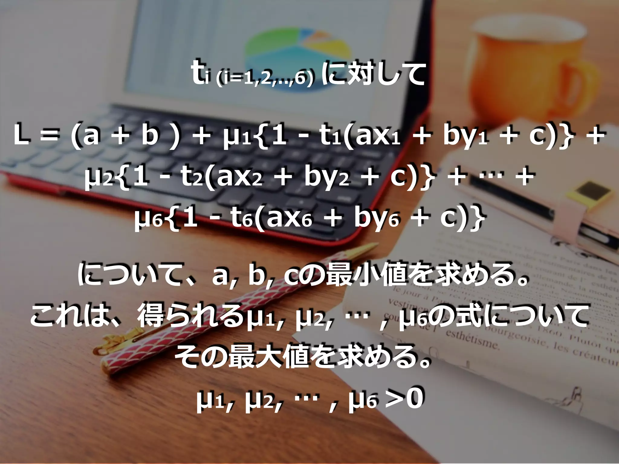 ti (i=1,2,..,6) に対して
L = (a + b ) + μ1{1 - t1(ax1 + by1 + c)} +
μ2{1 - t2(ax2 + by2 + c)} + … +
μ6{1 - t6(ax6 + by6 + c)}
について、a, b, cの最⼩値を求める。
これは、得られるμ1, μ2, … , μ6の式について
その最⼤値を求める。
μ1, μ2, … , μ6 >0
 