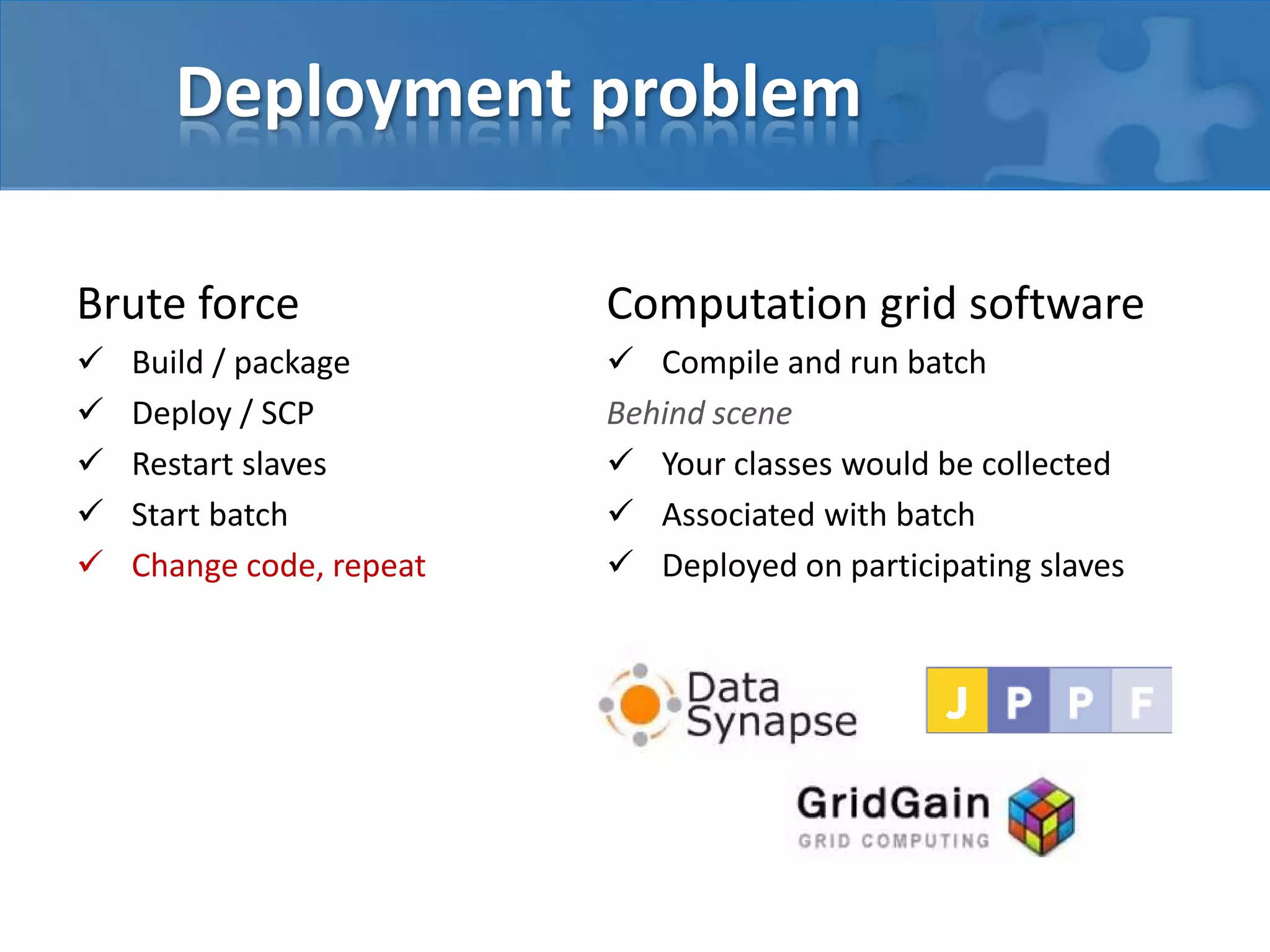 Brute force
 Build / package
 Deploy / SCP
 Restart slaves
 Start batch
 Change code, repeat
Deployment problem
Computation grid software
 Compile and run batch
Behind scene
 Your classes would be collected
 Associated with batch
 Deployed on participating slaves
 
