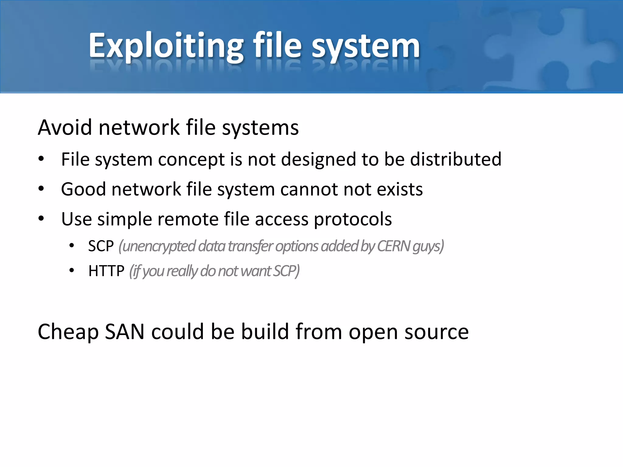 Exploiting file system
Avoid network file systems
• File system concept is not designed to be distributed
• Good network file system cannot not exists
• Use simple remote file access protocols
• SCP (unencrypteddatatransferoptionsaddedbyCERNguys)
• HTTP (ifyoureallydonotwantSCP)
Cheap SAN could be build from open source
 