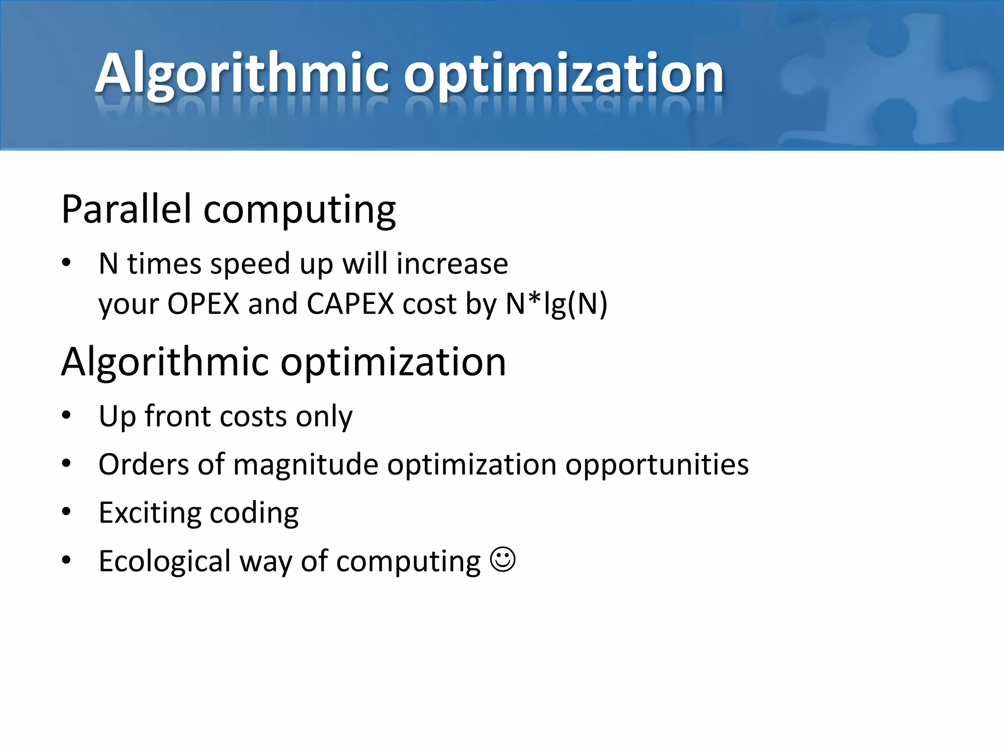 Algorithmic optimization
Parallel computing
• N times speed up will increase
your OPEX and CAPEX cost by N*lg(N)
Algorithmic optimization
• Up front costs only
• Orders of magnitude optimization opportunities
• Exciting coding
• Ecological way of computing 
 