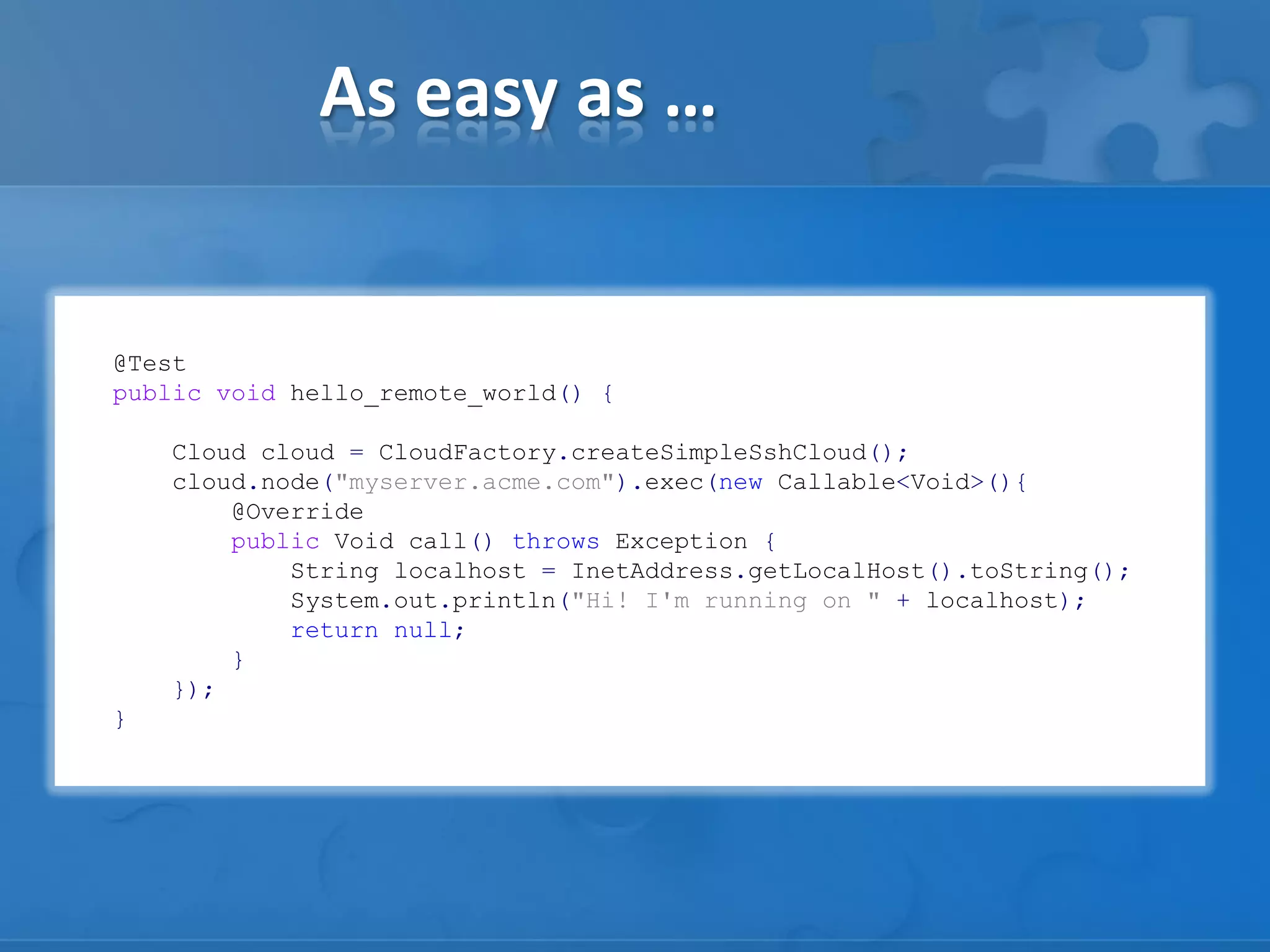 @Test
public void hello_remote_world() {
Cloud cloud = CloudFactory.createSimpleSshCloud();
cloud.node("myserver.acme.com").exec(new Callable<Void>(){
@Override
public Void call() throws Exception {
String localhost = InetAddress.getLocalHost().toString();
System.out.println("Hi! I'm running on " + localhost);
return null;
}
});
}
As easy as …
 