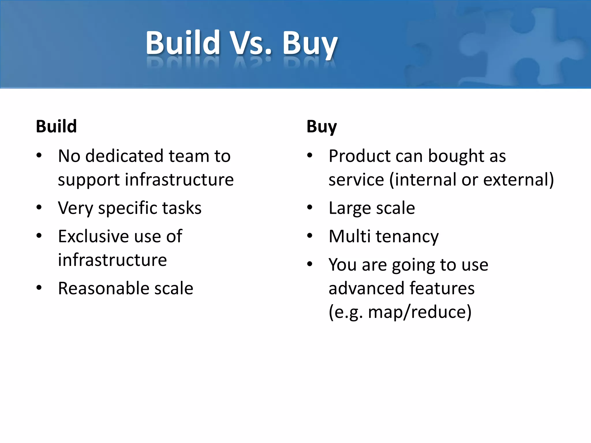 Build Vs. Buy
Build
• No dedicated team to
support infrastructure
• Very specific tasks
• Exclusive use of
infrastructure
• Reasonable scale
Buy
• Product can bought as
service (internal or external)
• Large scale
• Multi tenancy
• You are going to use
advanced features
(e.g. map/reduce)
 