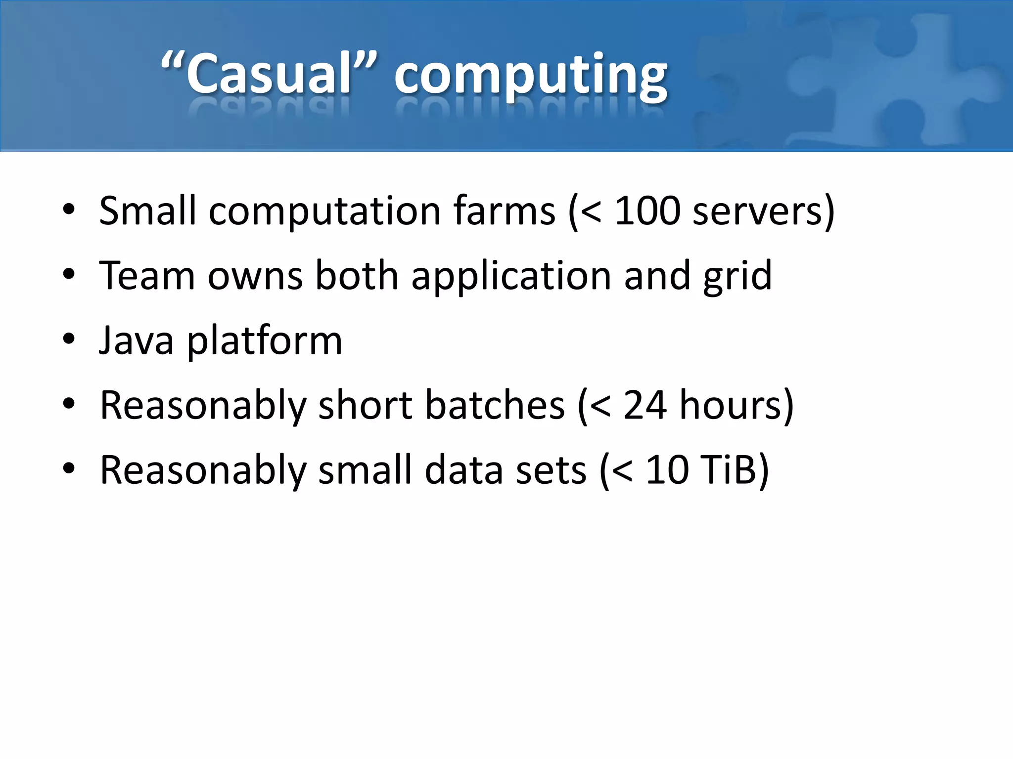 “Casual” computing
• Small computation farms (< 100 servers)
• Team owns both application and grid
• Java platform
• Reasonably short batches (< 24 hours)
• Reasonably small data sets (< 10 TiB)
 