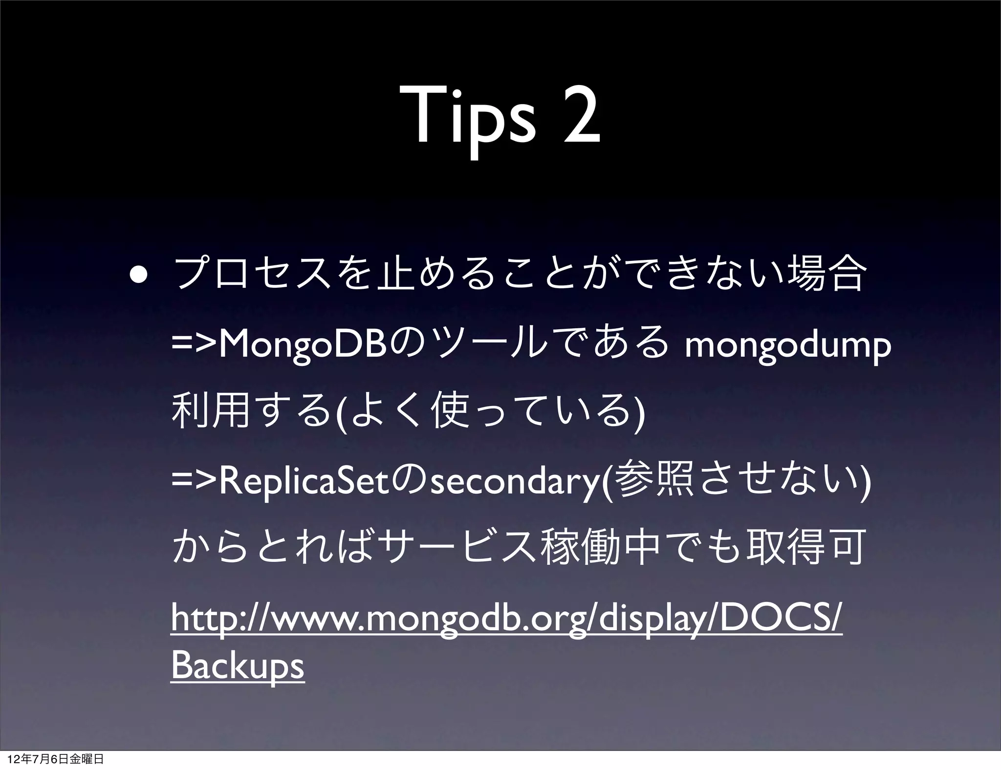 Tips 2
             • プロセスを止めることができない場合
              =>MongoDBのツールである mongodump
              利用する(よく使っている)
              =>ReplicaSetのsecondary(参照させない)
              からとればサービス稼働中でも取得可
              http://www.mongodb.org/display/DOCS/
              Backups

12年7月6日金曜日
 