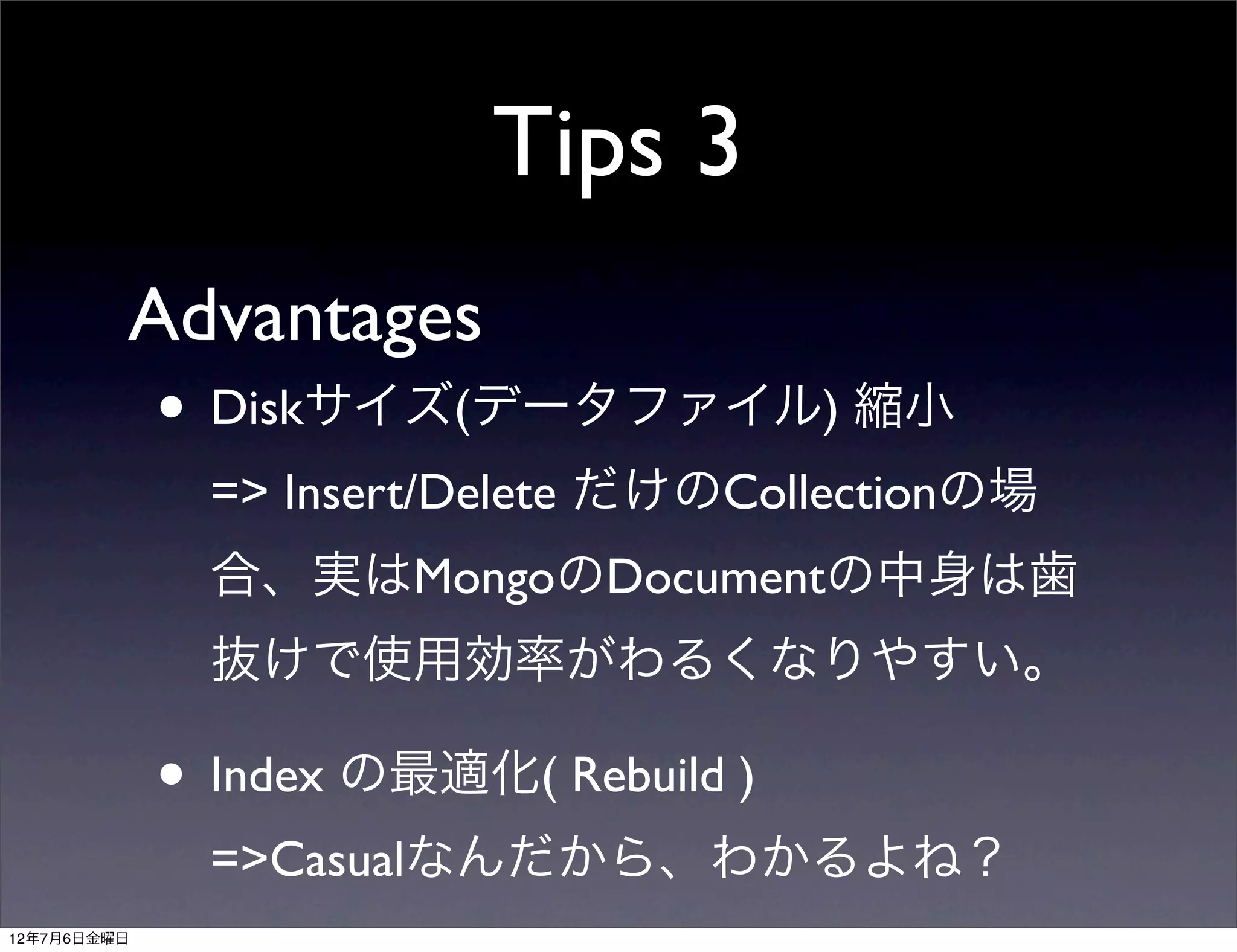 Tips 3
         Advantages
             • Diskサイズ(データファイル) 縮小
               => Insert/Delete だけのCollectionの場
               合、実はMongoのDocumentの中身は歯
               抜けで使用効率がわるくなりやすい。

             • Index の最適化( Rebuild )
               =>Casualなんだから、わかるよね？
12年7月6日金曜日
 